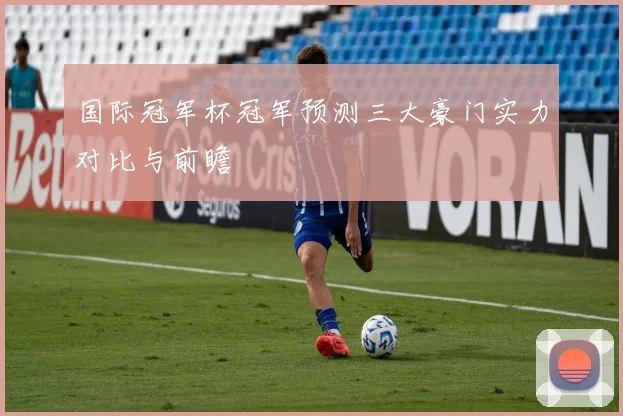 国际冠军杯冠军预测三大豪门实力对比与前瞻