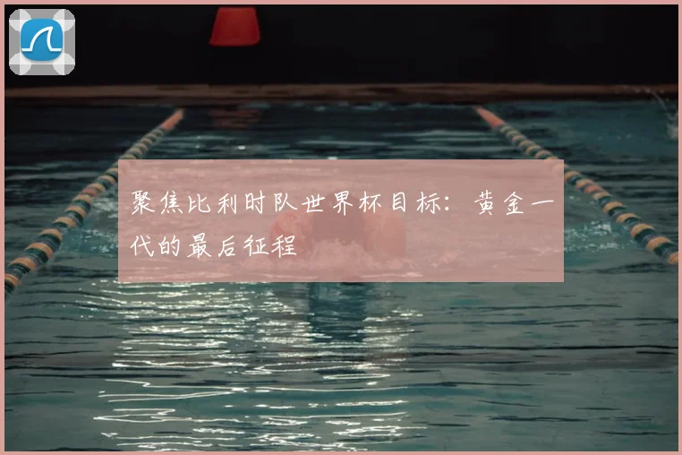 聚焦比利时队世界杯目标：黄金一代的最后征程